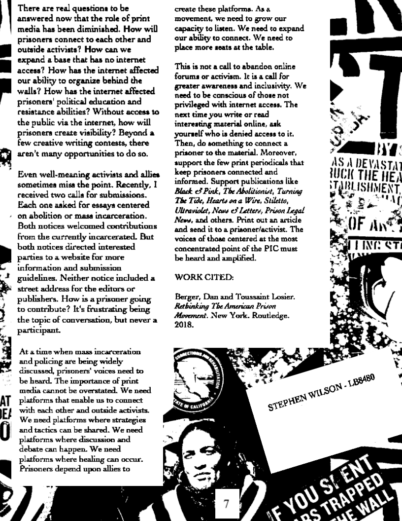 There are real questions to be
answered now that the role of print
media has been diminished. How will
prisoners connect to each other and
outside activists? How can we
expand a base that has no internet
acceas? How has the internet affected
our ability to organize behind the
walls? How has the internet affected
prisoners’ political education and
resistance abilities? Without access to
the public via the internet, how will
prisoners create visibility? Beyond a
few creative writing contests, there
aren't many opportunities to do so.

  

Even well-meaning activists and allies
sometimes misa the point. Recently, I
received two calla for submissions.
Each one asked for essays centered

+ on abolition or masa incarceration.

D)

 

Both notices welcomed contributions
from the currently incarcerated. But
both notices directed interested
parties to a website for more
information and submission
guidelines. Neither notice included a
street address for the editors or
publishers. How is a prisoner going
to contribute? It's frustrating being
the topic of conversation, but never a
participant.

Ata time when mass incarceration
and policing are being widely
discussed, prisoners' voices need to
be heard. The importance of print
media cannot be overstated. We need
platforms that enable us to connect
with each other and outside activists.
We need platforms where strategies
and tactics can be shared. We need
platforms where discussion and
debate can happen. We need
platforms where healing can occur.
Prisoners depend upon allies to

create these platforms. Ans
movement, we need to grow our
capacity to listen. We need to expand
our ability to connect. We need t0
place more seats at the table.

This is not a call to abandon online
foruma or activism. It is a call for
greater awareness and inclusivity. We
need to be conscious of those not
privileged with internet access, The
next time you write or read
interesting material online, ask
yourself who is denied access to it.
Then, do something to connect a
prisoner to the material. Moreover,
support the few print periodicals that
keep prisoners connected and
informed. Support publications like
Black 3 Pink, The Abolitionist, Turning
The Tide, Hearts on a Wire, Stiletto,
Utteaviolet, News e3 Letters, Prison Legal
News, and others. Print out an artice
and send it to a prisoner/activist. The
voices of those centered at the most
concentrated point of the PIC must
be heard and amplified.

WORK CITED:
Berger, Dan and Toussaint Losier.

Rethinking The American Prison
Movement. New York, Routledge.

 

a Nae
AS 1 DEVASTAI
UCK THE HEA
TARLISHMENT,
Erdal

   
  
   
    
  
  
  
   
 
 
 
 
 
 
 
 
 
 
 
 
 
  
